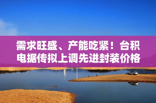 需求旺盛、产能吃紧！台积电据传拟上调先进封装价格，涨幅最高20%
