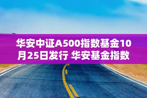 华安中证A500指数基金10月25日发行 华安基金指数家族扩容