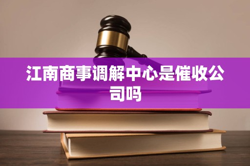 江南商事调解中心是催收公司吗 江南商事调解中心是催收公司吗