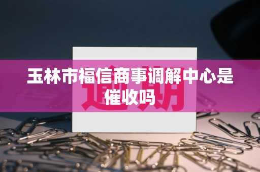 玉林市福信商事调解中心是催收吗 玉林市福信商事调解中心是催收吗
