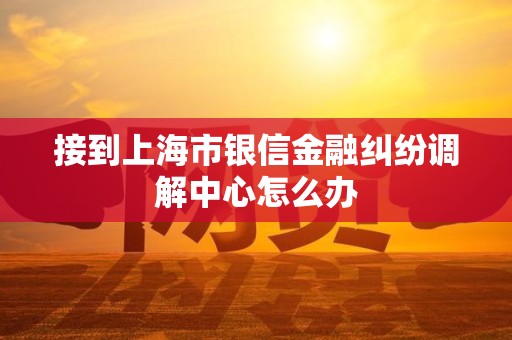 接到上海市银信金融纠纷调解中心怎么办