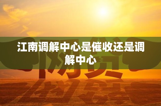 江南调解中心是催收还是调解中心 江南调解中心是催收还是调解中心