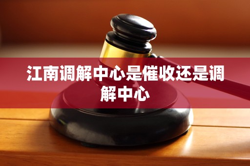 江南调解中心是催收还是调解中心 江南调解中心是催收还是调解中心