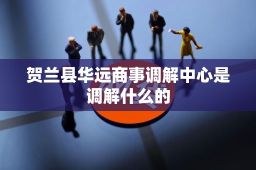 贺兰县华远商事调解中心是调解什么的