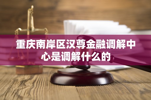 重庆南岸区汉尊金融调解中心是调解什么的