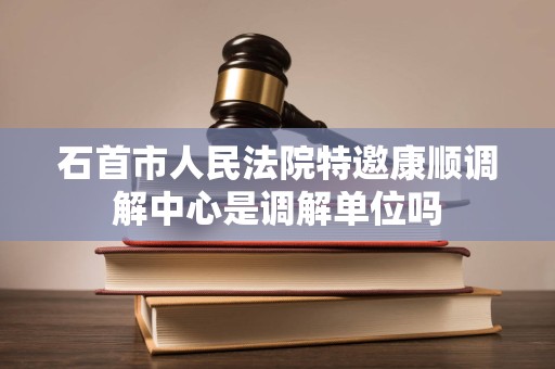 石首市人民法院特邀康顺调解中心是调解单位吗 石首市人民法院特邀康顺调解中心是调解单位吗