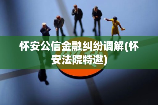 怀安公信金融纠纷调解(怀安法院特邀)