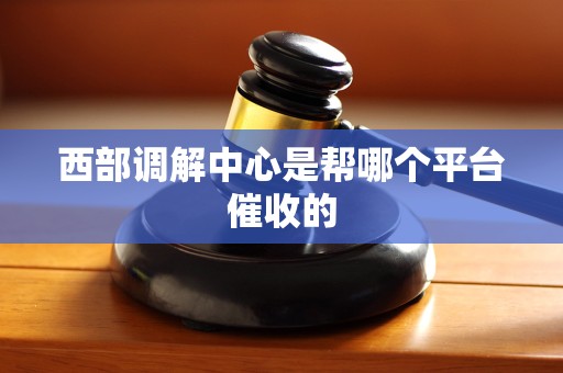 西部调解中心是帮哪个平台催收的