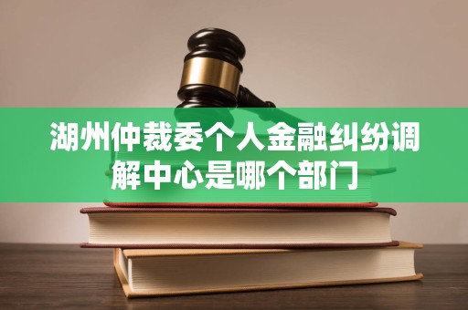 湖州仲裁委个人金融纠纷调解中心是哪个部门