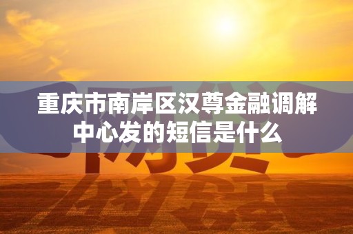重庆市南岸区汉尊金融调解中心发的短信是什么