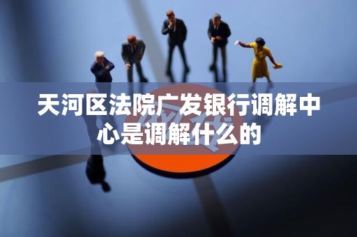 天河区法院广发银行调解中心是调解什么的 天河区法院广发银行调解中心是调解什么的
