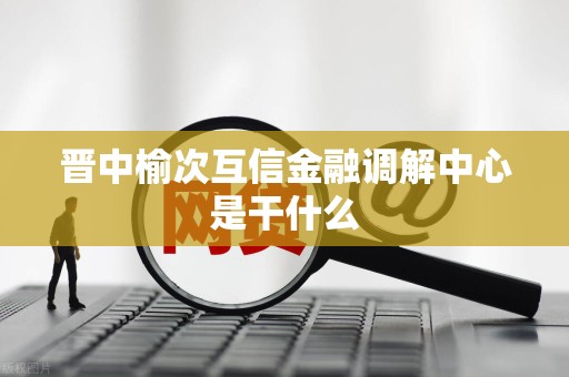 晋中榆次互信金融调解中心是干什么 晋中榆次互信金融调解中心是干什么