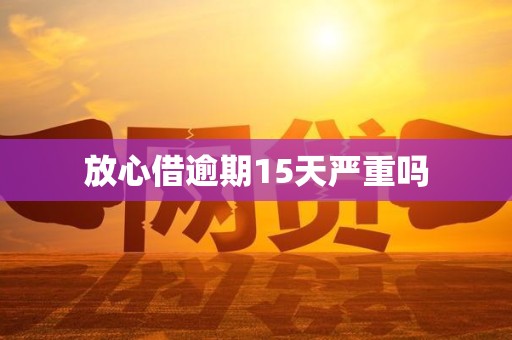 放心借逾期15天严重吗 放心借逾期15天严重吗