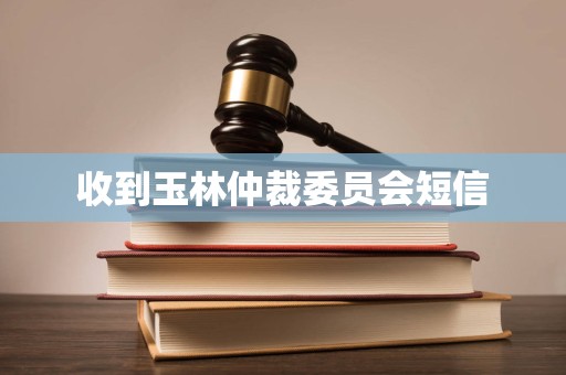 收到玉林仲裁委员会短信 收到玉林仲裁委员会短信