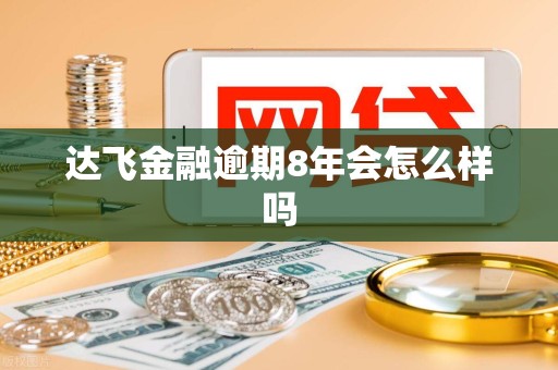 达飞金融逾期8年会怎么样吗 达飞金融逾期8年会怎么样吗