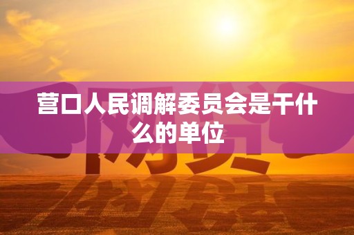 营口人民调解委员会是干什么的单位 营口人民调解委员会是干什么的单位