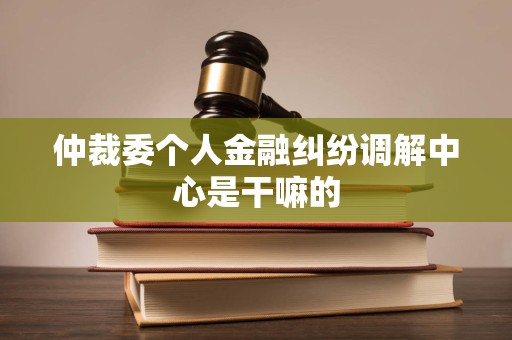 仲裁委个人金融纠纷调解中心是干嘛的
