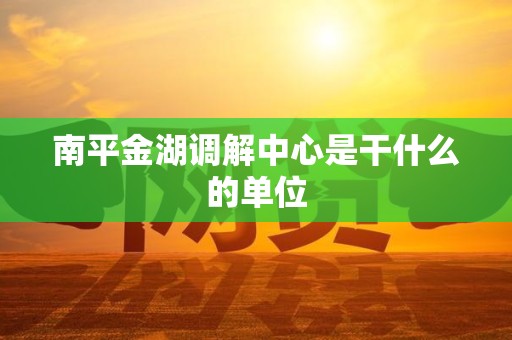 南平金湖调解中心是干什么的单位 南平金湖调解中心是干什么的单位