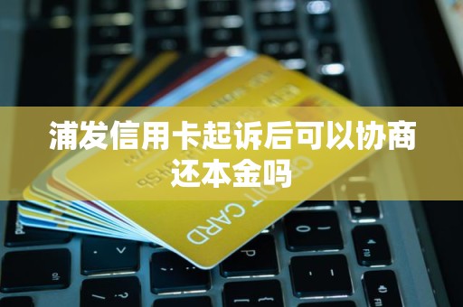 浦发信用卡起诉后可以协商还本金吗 浦发信用卡起诉后可以协商还本金吗