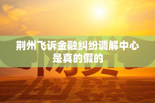 荆州飞诉金融纠纷调解中心是真的假的 荆州飞诉金融纠纷调解中心是真的假的