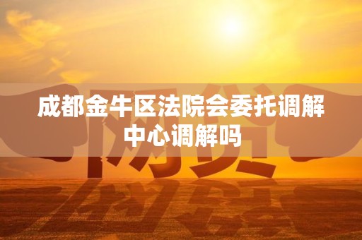 成都金牛区法院会委托调解中心调解吗 成都金牛区法院会委托调解中心调解吗