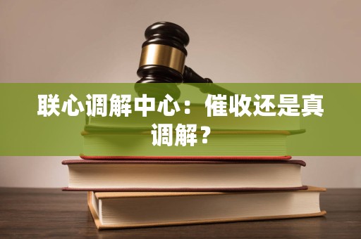 联心调解中心:催收还是真调解? 联心调解中心:催收还是真调解?