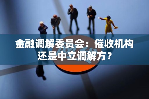 金融调解委员会:催收机构还是中立调解方? 金融调解委员会:催收机构还是中立调解方?