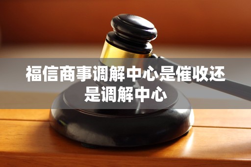 福信商事调解中心是催收还是调解中心 福信商事调解中心是催收还是调解中心