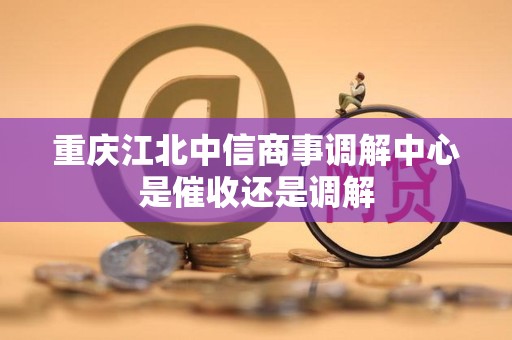 重庆江北中信商事调解中心是催收还是调解 重庆江北中信商事调解中心是催收还是调解