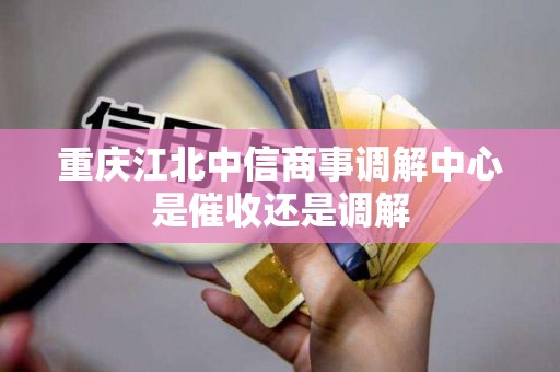 重庆江北中信商事调解中心是催收还是调解 重庆江北中信商事调解中心是催收还是调解
