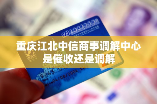 重庆江北中信商事调解中心是催收还是调解 重庆江北中信商事调解中心是催收还是调解