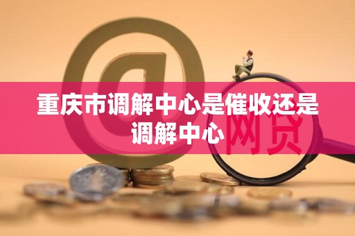 重庆市调解中心是催收还是调解中心