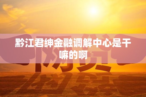 黔江君绅金融调解中心是干嘛的啊