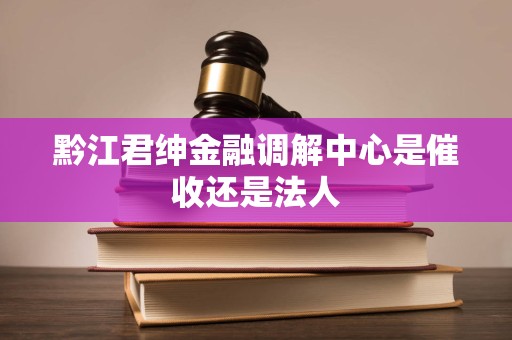 黔江君绅金融调解中心是催收还是法人 黔江君绅金融调解中心是催收还是法人