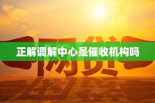 正解调解中心是催收机构吗 正解调解中心是催收机构吗