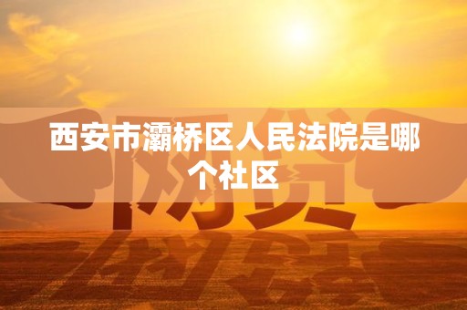 西安市灞桥区人民法院是哪个社区 西安市灞桥区人民法院是哪个社区