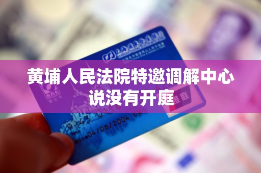 黄埔人民法院特邀调解中心说没有开庭 黄埔人民法院特邀调解中心说没有开庭