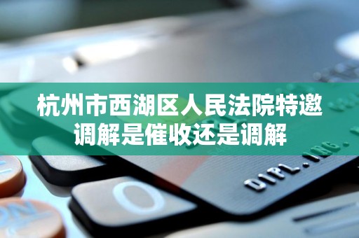 杭州市西湖区人民法院特邀调解是催收还是调解 杭州市西湖区人民法院特邀调解是催收还是调解