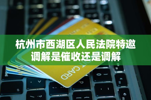 杭州市西湖区人民法院特邀调解是催收还是调解 杭州市西湖区人民法院特邀调解是催收还是调解