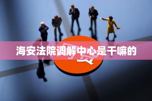 海安法院调解中心是干嘛的 海安法院调解中心是干嘛的