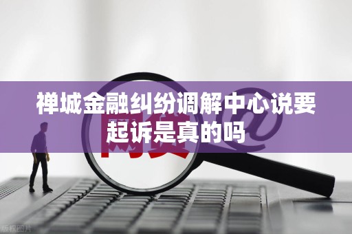 禅城金融纠纷调解中心说要起诉是真的吗