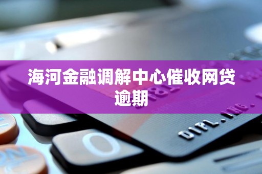 海河金融调解中心催收网贷逾期 海河金融调解中心催收网贷逾期