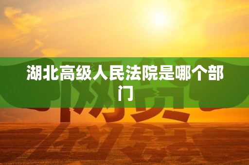 湖北高级人民法院是哪个部门 湖北高级人民法院是哪个部门