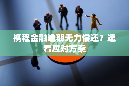 携程金融逾期无力偿还？速看应对方案