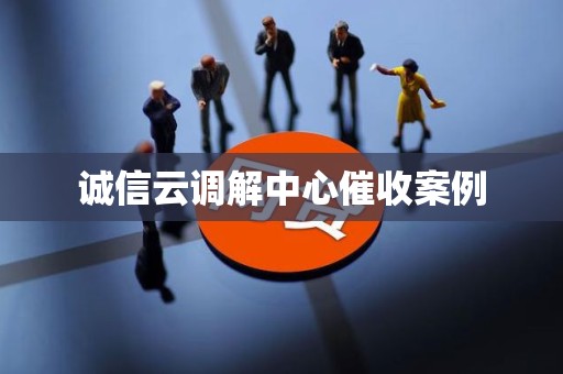 诚信云调解中心催收案例 诚信云调解中心催收案例