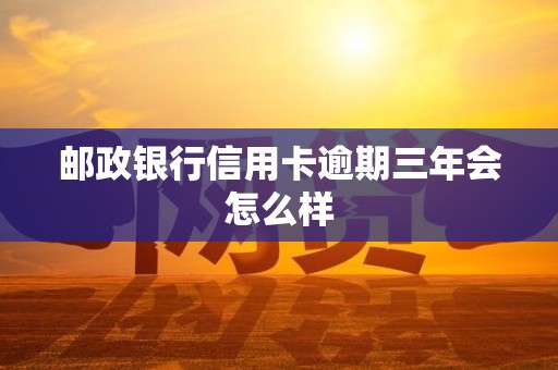 邮政银行信用卡逾期三年会怎么样