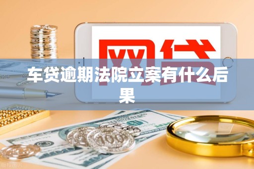 车贷逾期法院立案有什么后果 车贷逾期法院立案有什么后果