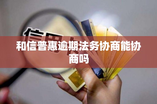 和信普惠逾期法务协商能协商吗 和信普惠逾期法务协商能协商吗