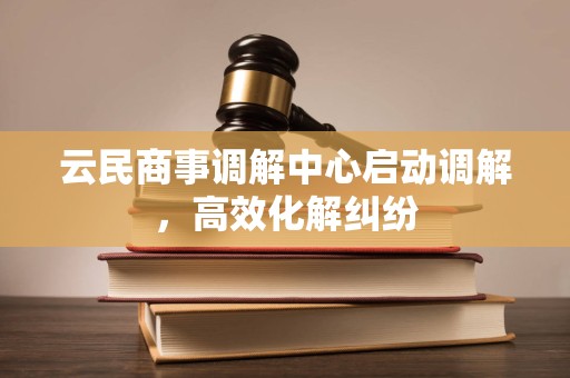 云民商事调解中心启动调解,高效化解纠纷 云民商事调解中心启动调解,高效化解纠纷