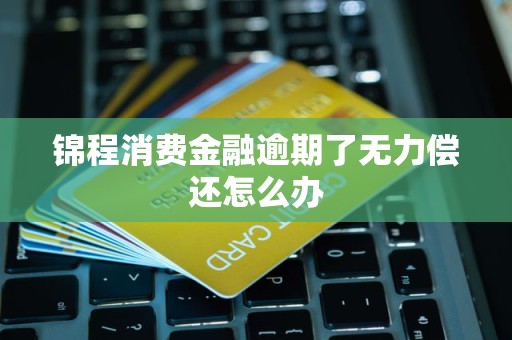 锦程消费金融逾期了无力偿还怎么办 锦程消费金融逾期了无力偿还怎么办